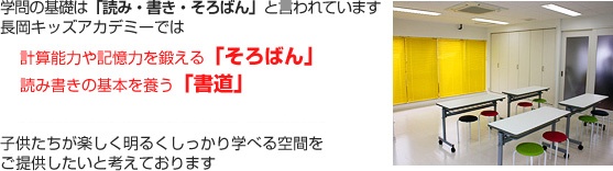 学問の基礎は、「読み・書き・そろばん」と言われています。 長岡キッズアカデミーでは、 計算能力や記憶力を鍛える「そろばん」 読み書きの基本を養う「書道」 美しい姿勢と動作を身につける「バレエ」 子供たちが楽しく明るくしっかり学べる空間をご提供したいと考えております。